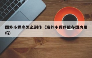 广汉国外小程序怎么制作（海外小程序能在国内用吗）