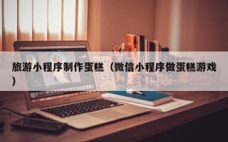 广汉旅游小程序制作蛋糕（微信小程序做蛋糕游戏）